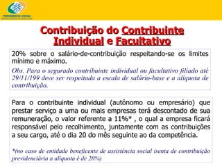 Para o  contribuinte individual  (autônomo ou empresário) que  prestar serviço a uma ou mais empresas   terá descontado de sua remuneração , o valor referente  a 11%*  , o qual a empresa ficará responsável pelo recolhimento, juntamente com as contribuições a seu cargo, até o dia 20 do mês seguinte ao da competência. *(no caso de entidade beneficente de assistência social isenta de contribuição previdenciária a alíquota é de 20%) Contribuição do  Contribuinte Individual  e  Facultativo 20% sobre o salário-de-contribuição respeitando-se os limites mínimo e máximo. Obs. Para o segurado contribuinte individual ou facultativo filiado até 29/11/199 deve ser respeitada a escala de salário-base e a alíquota de contribuição. 