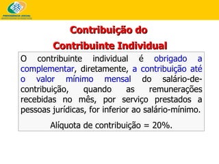 O contribuinte individual é   obrigado a complementar , diretamente,   a contribuição até o valor mínimo mensal   do salário-de-contribuição, quando as remunerações recebidas no mês, por serviço prestados a pessoas jurídicas, for inferior ao salário-mínimo. Alíquota de contribuição = 20%. Contribuição do  Contribuinte Individual 