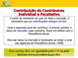 A partir do momento em que for feita a inscrição, é necessário que as   contribuições estejam em dia .   Caso o segurado pare de contribuir, é preciso solicitar a   baixa da inscrição , caso contrário, ficará em débito com a Previdência Social.  Para dar baixa na inscrição é necessário se dirigir a uma das Agências da Previdência Social / INSS. Esse serviço deve ser agendado pelo  135  ou pela internet (www.previdencia.gov.br). Contribuição do Contribuinte Individual e Facultativo 