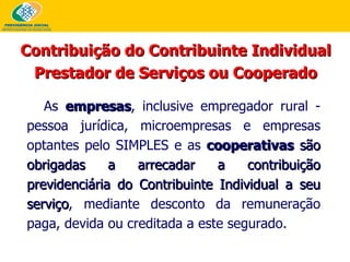 As  empresas , inclusive empregador rural - pessoa jurídica, microempresas e empresas optantes pelo SIMPLES e as  cooperativas   são obrigadas a arrecadar a contribuição previdenciária do Contribuinte Individual a seu serviço , mediante desconto da remuneração paga, devida ou creditada a este segurado.  Contribuição do Contribuinte Individual Prestador de Serviços ou Cooperado 