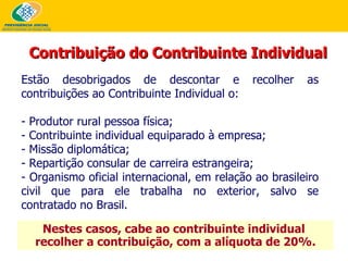 Nestes casos, cabe ao contribuinte individual  recolher a contribuição, com a alíquota de 20%. Estão desobrigados de descontar e recolher as contribuições ao Contribuinte Individual o: - Produtor rural pessoa física; - Contribuinte individual equiparado à empresa; - Missão diplomática; - Repartição consular de carreira estrangeira; - Organismo oficial internacional, em relação ao brasileiro civil que para ele trabalha no exterior, salvo se contratado no Brasil. Contribuição do Contribuinte Individual 
