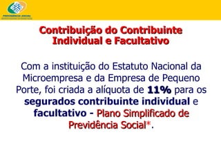 Com a instituição do Estatuto Nacional da Microempresa e da Empresa de Pequeno Porte, foi criada a alíquota de  11%  para os  segurados contribuinte individual  e  facultativo -  Plano Simplificado de Previdência Social * . Contribuição do Contribuinte Individual e Facultativo 