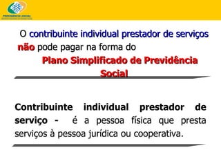 O  contribuinte individual prestador de serviços   não  pode pagar na forma do  Plano Simplificado de Previdência Social Contribuinte individual prestador de serviço -  é a pessoa física que presta serviços à pessoa jurídica ou cooperativa.  