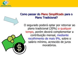 O segurado poderá optar por retornar ao plano tradicional (20%)  a qualquer tempo , porém deverá  complementar a contribuição mensal,  mediante recolhimento de mais 9%,  sobre o salário mínimo,  acrescido de juros moratórios. Como passar do  Plano Simplificado  para o Plano Tradicional? 