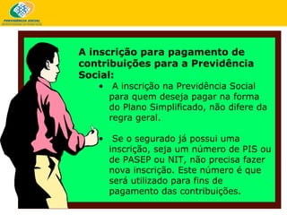 A inscrição na Previdência Social para quem deseja pagar na forma do Plano Simplificado, não difere da regra geral.  Se o segurado já possui uma inscrição, seja um número de PIS ou de PASEP ou NIT, não precisa fazer nova inscrição. Este número é que será utilizado para fins de pagamento das contribuições.  A inscrição para pagamento de contribuições para a Previdência Social: 