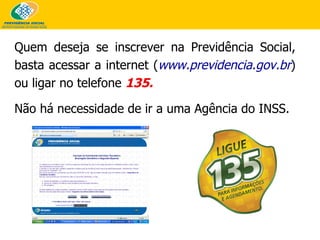 Quem deseja se inscrever na Previdência Social, basta acessar a internet ( www.previdencia.gov.br ) ou ligar no telefone  135.  Não há necessidade de ir a uma Agência do INSS.   