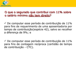 De computar esse período de contribuição de 11% para fins de requerimento de uma aposentadoria por tempo de contribuição(espécie 42), salvo se recolher a diferença de 9%; e De computar esse período de contribuição de 11% para fins de contagem recíproca (certidão de tempo de contribuição - CTC).   O que o segurado que contribui com 11% sobre o salário mínimo  não tem direito ?   