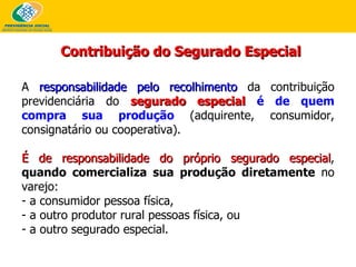 Contribuição do Segurado Especial A  responsabilidade pelo recolhimento  da contribuição previdenciária do  segurado especial   é de quem compra sua produção  (adquirente, consumidor, consignatário ou cooperativa). É de responsabilidade do próprio segurado especial ,  quando comercializa sua produção diretamente  no varejo: a consumidor pessoa física,  a outro produtor rural pessoas física, ou  a outro segurado especial.   
