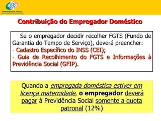 Se o empregador decidir recolher FGTS (Fundo de Garantia do Tempo de Serviço), deverá preencher: Cadastro Específico do INSS   (CEI); Guia de Recolhimento do FGTS e Informações à Previdência Social   (GFIP). Contribuição do Empregador Doméstico Quando a  empregada doméstica estiver em licença maternidade ,  o empregador   deverá pagar  à Previdência Social  somente a quota patronal  (12%) 