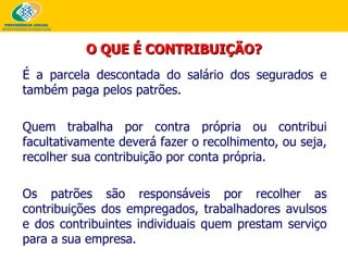 É a parcela descontada do salário dos segurados e também paga pelos patrões. Quem trabalha por contra própria ou contribui facultativamente deverá fazer o recolhimento, ou seja, recolher sua contribuição por conta própria. Os patrões são responsáveis por recolher as contribuições dos empregados, trabalhadores avulsos e dos contribuintes individuais quem prestam serviço para a sua empresa.  O QUE É CONTRIBUIÇÃO? 