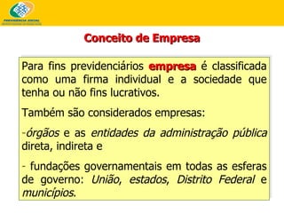 Conceito de Empresa Para fins previdenciários  empresa  é classificada como uma firma individual e a sociedade que tenha ou não fins lucrativos.  Também são considerados empresas: órgãos  e as  entidades da administração pública  direta, indireta e  fundações governamentais em todas as esferas de governo:  União ,  estados ,  Distrito Federal  e  municípios . 