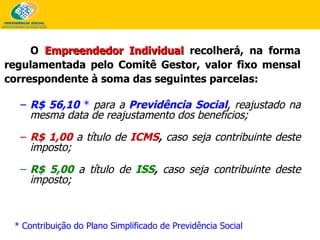 O   Empreendedor Individual   recolherá, na forma regulamentada pelo Comitê Gestor, valor fixo mensal correspondente à soma das seguintes parcelas: R$ 56,10  *   para a   Previdência Social , reajustado na mesma data de reajustamento dos benefícios; R$ 1,00   a título de   ICMS ,  caso seja contribuinte deste imposto;   R$ 5,00   a título de   ISS ,  caso seja contribuinte deste imposto;   * Contribuição do Plano Simplificado de Previdência Social 