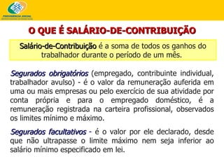 O QUE É SALÁRIO-DE-CONTRIBUIÇÃO Salário-de-Contribuição  é a soma de todos os ganhos do trabalhador durante o período de um mês.   Segurados obrigatórios   (empregado, contribuinte individual, trabalhador avulso) - é o valor d a remuneração auferida em uma ou mais empresas ou pelo exercício de sua atividade por conta própria e para o  empregado doméstico, é a remuneração registrada na carteira profissional, observados os limites mínimo e máximo.  Segurados facultativos  -  é o valor por ele declarado, desde que não ultrapasse o limite máximo nem seja inferior ao salário mínimo especificado em lei. 