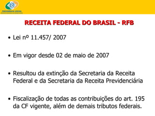 RECEITA FEDERAL DO BRASIL - RFB Lei nº 11.457/ 2007 Em vigor desde 02 de maio de 2007 Resultou da extinção da Secretaria da Receita Federal e da Secretaria da Receita Previdenciária Fiscalização de todas as contribuições do art. 195 da CF vigente, além de demais tributos federais. 