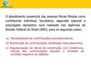 Parcelamento de contribuições previdenciárias; b) Restituição de contribuições recolhidas indevidamente; c) Regularização de obras de construção civil (matrícula, cálculo das contribuições devidas e emissão da certidão negativa de débito). O atendimento presencial das pessoas físicas filiadas como contribuinte individual, facultativo, segurado especial e empregado doméstico será realizado nas Agências da Receita Federal do Brasil (ARF), para os seguintes casos: 