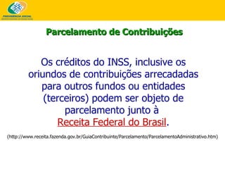 Parcelamento de Contribuições Os créditos do INSS, inclusive os oriundos de contribuições arrecadadas para outros fundos ou entidades (terceiros) podem ser objeto de parcelamento junto à  Receita Federal do Brasil . (http://www.receita.fazenda.gov.br/GuiaContribuinte/Parcelamento/ParcelamentoAdministrativo.htm) 