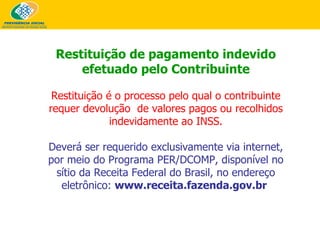 Restituição de pagamento indevido efetuado pelo Contribuinte Restituição é o processo pelo qual o contribuinte requer devolução  de valores pagos ou recolhidos indevidamente ao INSS. Deverá ser requerido exclusivamente via internet, por meio do Programa PER/DCOMP, disponível no sítio da Receita Federal do Brasil, no endereço eletrônico:  www.receita.fazenda.gov.br   