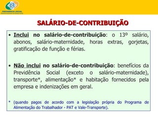 Inclui  no salário-de-contribuição : o 13º salário, abonos, salário-maternidade, horas extras, gorjetas, gratificação de função e férias. Não inclui  no salário-de-contribuição : benefícios da Previdência Social (exceto o salário-maternidade), transporte*, alimentação* e habitação fornecidos pela empresa e indenizações em geral.  * (quando pagos de acordo com a legislação própria do Programa de Alimentação do Trabalhador - PAT e Vale-Transporte). SALÁRIO-DE-CONTRIBUIÇÃO 