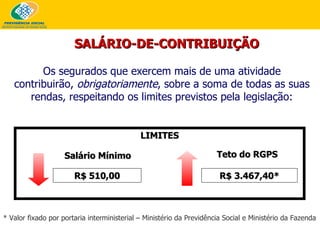 LIMITES Salário Mínimo Teto do RGPS R$ 510,00 R$ 3.467,40* SALÁRIO-DE-CONTRIBUIÇÃO Os segurados que exercem mais de uma atividade contribuirão,  obrigatoriamente , sobre a soma de todas as suas rendas, respeitando os limites previstos pela legislação: * Valor fixado por portaria interministerial – Ministério da Previdência Social e Ministério da Fazenda 