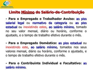 - Para o Empregado e Trabalhador Avulso:  ao piso salarial legal  ou  normativo da categoria  ou  ao piso estadual  ou  inexistindo estes ,  ao salário mínimo , tomado no seu valor mensal, diário ou horário, conforme o ajustado, e o tempo de trabalho efetivo durante o mês. - Para o Empregado Doméstico:  ao piso estadual  ou  inexistindo este ,  ao salário mínimo , tomados nos seus valores mensal, diário ou horário, conforme o ajustado, e o tempo de trabalho efetivo durante o mês. - Para o Contribuinte Individual e Facultativo:  ao salário mínimo . Limite  Mínimo  do Salário-de-Contribuição 
