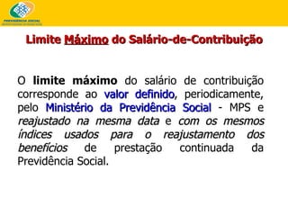 O  limite máximo  do salário de contribuição corresponde ao  valor definido , periodicamente, pelo  Ministério da Previdência Social  - MPS e  reajustado na mesma data  e  com os mesmos índices usados para o reajustamento dos benefícios  de prestação continuada da Previdência Social. Limite  Máximo  do Salário-de-Contribuição 