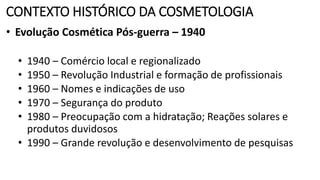 CONTEXTO HISTÓRICO DA COSMETOLOGIA
• Evolução Cosmética Pós-guerra – 1940
• 1940 – Comércio local e regionalizado
• 1950 – Revolução Industrial e formação de profissionais
• 1960 – Nomes e indicações de uso
• 1970 – Segurança do produto
• 1980 – Preocupação com a hidratação; Reações solares e
produtos duvidosos
• 1990 – Grande revolução e desenvolvimento de pesquisas
 
