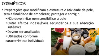 COSMÉTICOS
•Preparações que modificam a estrutura e atividade da pele,
tem a finalidade de embelezar, proteger e corrigir.
•Não deve irritar nem sensibilizar a pele
•Evitar efeitos indesejáveis secundários a sua absorção
sistêmica
•Devem ser analisados
•Utilizados conforme
características individuais
 