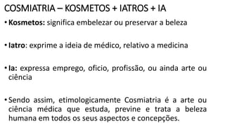 COSMIATRIA – KOSMETOS + IATROS + IA
•Kosmetos: significa embelezar ou preservar a beleza
•Iatro: exprime a ideia de médico, relativo a medicina
•Ia: expressa emprego, oficio, profissão, ou ainda arte ou
ciência
•Sendo assim, etimologicamente Cosmiatria é a arte ou
ciência médica que estuda, previne e trata a beleza
humana em todos os seus aspectos e concepções.
 