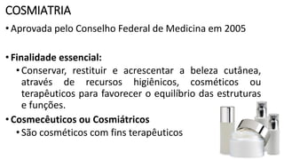 COSMIATRIA
•Aprovada pelo Conselho Federal de Medicina em 2005
•Finalidade essencial:
•Conservar, restituir e acrescentar a beleza cutânea,
através de recursos higiênicos, cosméticos ou
terapêuticos para favorecer o equilíbrio das estruturas
e funções.
•Cosmecêuticos ou Cosmiátricos
•São cosméticos com fins terapêuticos
 