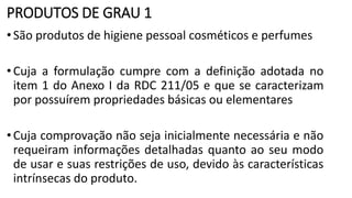 PRODUTOS DE GRAU 1
•São produtos de higiene pessoal cosméticos e perfumes
•Cuja a formulação cumpre com a definição adotada no
item 1 do Anexo I da RDC 211/05 e que se caracterizam
por possuírem propriedades básicas ou elementares
•Cuja comprovação não seja inicialmente necessária e não
requeiram informações detalhadas quanto ao seu modo
de usar e suas restrições de uso, devido às características
intrínsecas do produto.
 