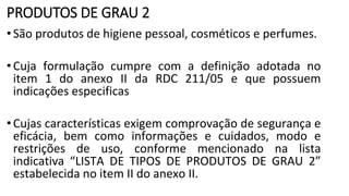PRODUTOS DE GRAU 2
•São produtos de higiene pessoal, cosméticos e perfumes.
•Cuja formulação cumpre com a definição adotada no
item 1 do anexo II da RDC 211/05 e que possuem
indicações especificas
•Cujas características exigem comprovação de segurança e
eficácia, bem como informações e cuidados, modo e
restrições de uso, conforme mencionado na lista
indicativa “LISTA DE TIPOS DE PRODUTOS DE GRAU 2”
estabelecida no item II do anexo II.
 