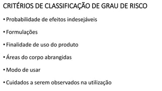 CRITÉRIOS DE CLASSIFICAÇÃO DE GRAU DE RISCO
•Probabilidade de efeitos indesejáveis
•Formulações
•Finalidade de uso do produto
•Áreas do corpo abrangidas
•Modo de usar
•Cuidados a serem observados na utilização
 