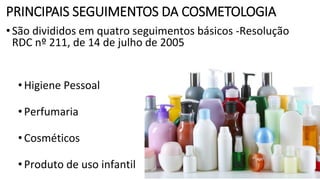 PRINCIPAIS SEGUIMENTOS DA COSMETOLOGIA
•São divididos em quatro seguimentos básicos -Resolução
RDC nº 211, de 14 de julho de 2005
•Higiene Pessoal
•Perfumaria
•Cosméticos
•Produto de uso infantil
 