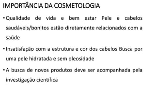 IMPORTÂNCIA DA COSMETOLOGIA
•Qualidade de vida e bem estar Pele e cabelos
saudáveis/bonitos estão diretamente relacionados com a
saúde
•Insatisfação com a estrutura e cor dos cabelos Busca por
uma pele hidratada e sem oleosidade
•A busca de novos produtos deve ser acompanhada pela
investigação científica
 