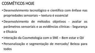 COSMÉTICOS HOJE
•Desenvolvimento tecnológico e científico com ênfase nas
propriedades sensoriais – textura é essencial
•Desenvolvimento de métodos objetivos - avaliar os
parâmetros sensoriais e as evidências clínicas - Segurança
e Eficácia
•Interação da Cosmetologia com o SNE – Bem estar e QV
•Personalização e segmentação de mercado/ Beleza para
todos
 