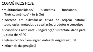 COSMÉTICOS HOJE
•Multifuncionalidade/ Alimentos funcionais –
“Nutricosméticos” - In & Out
•Inovação em substâncias ativas de origem natural,
tecnologias, métodos de avaliação, produtos e conceitos
•Consciência ambiental - segurança/ Sustentabilidade para
o setor de HPPC
•Beleza com foco em ingredientes de origem natural
•Influencia da geração Z
 