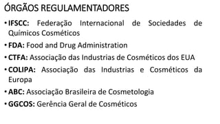 ÓRGÃOS REGULAMENTADORES
•IFSCC: Federação Internacional de Sociedades de
Químicos Cosméticos
•FDA: Food and Drug Administration
•CTFA: Associação das Industrias de Cosméticos dos EUA
•COLIPA: Associação das Industrias e Cosméticos da
Europa
•ABC: Associação Brasileira de Cosmetologia
•GGCOS: Gerência Geral de Cosméticos
 