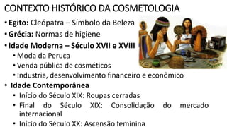 CONTEXTO HISTÓRICO DA COSMETOLOGIA
•Egito: Cleópatra – Símbolo da Beleza
•Grécia: Normas de higiene
•Idade Moderna – Século XVII e XVIII
• Moda da Peruca
• Venda pública de cosméticos
• Industria, desenvolvimento financeiro e econômico
• Idade Contemporânea
• Início do Século XIX: Roupas cerradas
• Final do Século XIX: Consolidação do mercado
internacional
• Início do Século XX: Ascensão feminina
 
