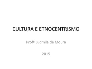 CULTURA E ETNOCENTRISMO
Profª Ludmila de Moura
2015
 