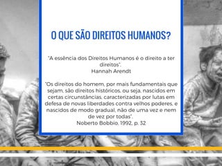 O QUE SÃO DIREITOS HUMANOS?
“A essência dos Direitos Humanos é o direito a ter
direitos”.
Hannah Arendt
“Os direitos do homem, por mais fundamentais que
sejam, são direitos históricos, ou seja, nascidos em
certas circunstâncias, caracterizadas por lutas em
defesa de novas liberdades contra velhos poderes, e
nascidos de modo gradual, não de uma vez e nem
de vez por todas”.
Noberto Bobbio, 1992, p. 32
 