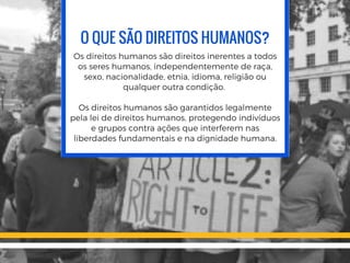 O QUE SÃO DIREITOS HUMANOS?
Os direitos humanos são direitos inerentes a todos
os seres humanos, independentemente de raça,
sexo, nacionalidade, etnia, idioma, religião ou
qualquer outra condição. 
Os direitos humanos são garantidos legalmente
pela lei de direitos humanos, protegendo indivíduos
e grupos contra ações que interferem nas
liberdades fundamentais e na dignidade humana.
 