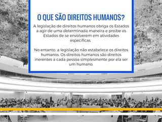 O QUE SÃO DIREITOS HUMANOS?
A legislação de direitos humanos obriga os Estados
a agir de uma determinada maneira e proíbe os
Estados de se envolverem em atividades
específicas.
No entanto, a legislação não estabelece os direitos
humanos. Os direitos humanos são direitos
inerentes a cada pessoa simplesmente por ela ser
um humano.
 