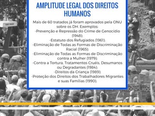 AMPLITUDE LEGAL DOS DIREITOS
HUMANOS
Mais de 60 tratados já foram aprovados pela ONU
sobre os DH. Exemplos:
-Prevenção e Repressão do Crime de Genocídio
(1948);
-Estatuto dos Refugiados (1961);
-Eliminação de Todas as Formas de Discriminação
Racial (1965);
-Eliminação de Todas as Formas de Discriminação
contra a Mulher (1979);
-Contra a Tortura, Tratamentos Cruéis, Desumanos
ou Degradantes (1984);
-Direitos da Criança (1989);
-Proteção dos Direitos dos Trabalhadores Migrantes
e suas Famílias (1990);
 