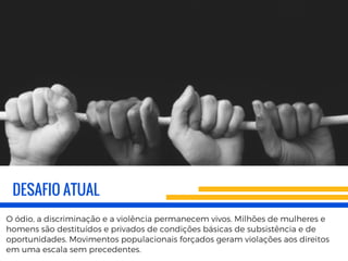 DESAFIO ATUAL
O ódio, a discriminação e a violência permanecem vivos. Milhões de mulheres e
homens são destituídos e privados de condições básicas de subsistência e de
oportunidades. Movimentos populacionais forçados geram violações aos direitos
em uma escala sem precedentes.
 