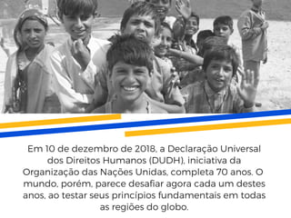 Em 10 de dezembro de 2018, a Declaração Universal
dos Direitos Humanos (DUDH), iniciativa da
Organização das Nações Unidas, completa 70 anos. O 
mundo, porém, parece desafiar agora cada um destes
anos, ao testar seus princípios fundamentais em todas
as regiões do globo.
 