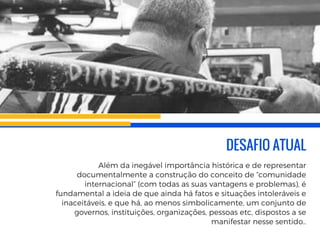 DESAFIO ATUAL
Além da inegável importância histórica e de representar
documentalmente a construção do conceito de “comunidade
internacional” (com todas as suas vantagens e problemas), é
fundamental a ideia de que ainda há fatos e situações intoleráveis e
inaceitáveis, e que há, ao menos simbolicamente, um conjunto de
governos, instituições, organizações, pessoas etc, dispostos a se
manifestar nesse sentido..
 