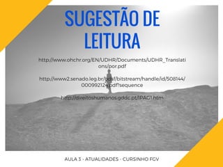 SUGESTÃO DE
LEITURA
http://www.ohchr.org/EN/UDHR/Documents/UDHR_Translati
ons/por.pdf
http://www2.senado.leg.br/bdsf/bitstream/handle/id/508144/
000992124.pdf?sequence
http://direitoshumanos.gddc.pt/IPAG1.htm
AULA 3 - ATUALIDADES - CURSINHO FGV
 