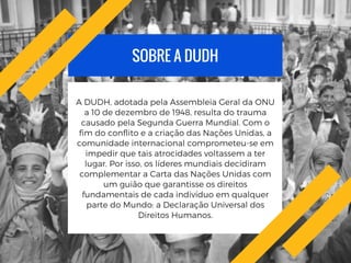 SOBRE A DUDH
A DUDH, adotada pela Assembleia Geral da ONU
a 10 de dezembro de 1948, resulta do trauma
causado pela Segunda Guerra Mundial. Com o
fim do conflito e a criação das Nações Unidas, a
comunidade internacional comprometeu-se em
impedir que tais atrocidades voltassem a ter
lugar. Por isso, os líderes mundiais decidiram
complementar a Carta das Nações Unidas com
um guião que garantisse os direitos
fundamentais de cada indivíduo em qualquer
parte do Mundo: a Declaração Universal dos
Direitos Humanos.
 