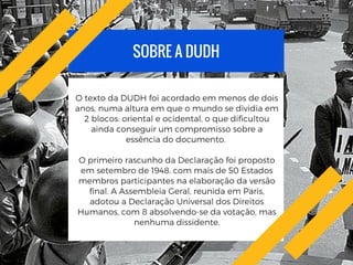 SOBRE A DUDH
O texto da DUDH foi acordado em menos de dois
anos, numa altura em que o mundo se dividia em
2 blocos: oriental e ocidental, o que dificultou
ainda conseguir um compromisso sobre a
essência do documento.
O primeiro rascunho da Declaração foi proposto
em setembro de 1948, com mais de 50 Estados
membros participantes na elaboração da versão
final. A Assembleia Geral, reunida em Paris,
adotou a Declaração Universal dos Direitos
Humanos, com 8 absolvendo-se da votação, mas
nenhuma dissidente.
 