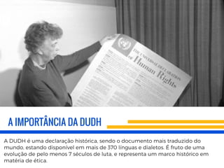 A IMPORTÂNCIA DA DUDH
A DUDH é uma declaração histórica, sendo o documento mais traduzido do
mundo, estando disponível em mais de 370 línguas e dialetos. É fruto de uma
evolução de pelo menos 7 séculos de luta, e representa um marco histórico em
matéria de ética.
 